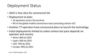 Deployment Status
• 2019 is Year Zero for commercial 5G
• Deployment to-date:
• 33 operators across 18 countries
• 8% of the global mobile connections base (excluding cellular IoT)
• Another 77 operators have announced plans to launch the technology
• Initial deployments limited to urban centers but pace depends on
operator and country
• Korea: 86% by 2021
• Japan: 66% by 2021
• USA: 79% by 2021
• Europe: 40% by 2021
Source: GSMA Intelligence 2019
 