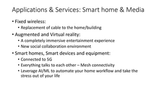 Applications & Services: Smart home & Media
• Fixed wireless:
• Replacement of cable to the home/building
• Augmented and Virtual reality:
• A completely immersive entertainment experience
• New social collaboration environment
• Smart homes, Smart devices and equipment:
• Connected to 5G
• Everything talks to each other – Mesh connectivity
• Leverage AI/ML to automate your home workflow and take the
stress out of your life
 
