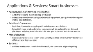 • Agriculture: Smart farming systems that
• Add efficiencies to maximize crop production
• Protect the environment using autonomous equipment, self-guided watering and
mobile pest detection.
• Retail and Commerce:
• Real time, immersive shopping with mobile stores and delivery.
• Potentially most brick and mortar commerce will be replaced by on demand
platforms; including entertainment, doctors, grocery stores and so much more.
• Manufacturing:
• Predictive maintenance, supply chain visibility and real time inventory to increase
efficiency and decrease cost
• Business:
• Remote worker with 3D collaboration tools, the cloud and edge computing
Applications & Services: Smart businesses
 