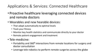 • Proactive healthcare leveraging connected devices
and remote doctors
• Wearables and new hearable devices:
• That adapt automatically to optimal levels
• Track your fitness
• Monitor key health statistics and communicate directly to your doctor
• Remote patient engagement and treatment
• Tele-medicine:
• Portability and 360⁰ interactions from remote locations for surgery and
doctor consultation
• Leverage tele-robotics to perform remote surgeries across the globe
Applications & Services: Connected Healthcare
 