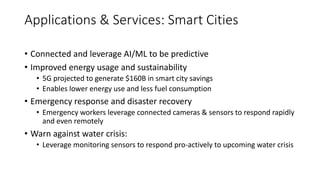 • Connected and leverage AI/ML to be predictive
• Improved energy usage and sustainability
• 5G projected to generate $160B in smart city savings
• Enables lower energy use and less fuel consumption
• Emergency response and disaster recovery
• Emergency workers leverage connected cameras & sensors to respond rapidly
and even remotely
• Warn against water crisis:
• Leverage monitoring sensors to respond pro-actively to upcoming water crisis
Applications & Services: Smart Cities
 