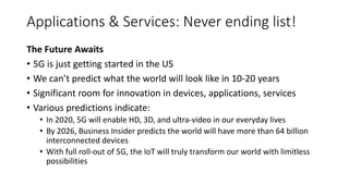 The Future Awaits
• 5G is just getting started in the US
• We can’t predict what the world will look like in 10-20 years
• Significant room for innovation in devices, applications, services
• Various predictions indicate:
• In 2020, 5G will enable HD, 3D, and ultra-video in our everyday lives
• By 2026, Business Insider predicts the world will have more than 64 billion
interconnected devices
• With full roll-out of 5G, the IoT will truly transform our world with limitless
possibilities
Applications & Services: Never ending list!
 