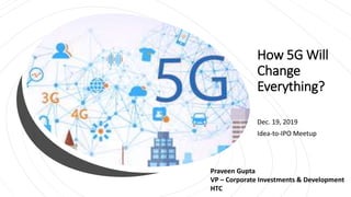 How 5G Will
Change
Everything?
Dec. 19, 2019
Idea-to-IPO Meetup
Praveen Gupta
VP – Corporate Investments & Development
HTC
 