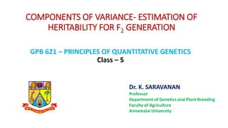 COMPONENTS OF VARIANCE- ESTIMATION OF
HERITABILITY FOR F2 GENERATION
GPB 621 – PRINCIPLES OF QUANTITATIVE GENETICS
Class – 5
Dr. K. SARAVANAN
Professor
Department of Genetics and Plant Breeding
Faculty of Agriculture
Annamalai University
 