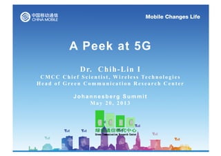 A Peek at 5G
Dr. Chih-Lin I
C M C C C h i e f S c i e n t i s t , Wi re l e s s Te c h n o l o g i e s
Head of Green Communication Research Center
J o h a n n e s b e r g Summit
May 20, 2013
 