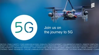 OBOTICS  PUBLIC SAFETY  FIXED WIRELESS ACCESS  EHEALTH  TACTILE INTERNET  COLLABORATIVE ROBOTS  REMOTE COMPUTING 
IRCRAFT 3D CONNECTIVITY  PERVASIVE VIDEO  OPERATOR CLOUD SERVICES  SMART OFFICE  STADIUM MEDIA SHARING  HIGH SPEED T
OVING HOTSPOTS  BROADCAST SERVICES  PORT OPERATIONS  MOBILE SURVEILLANCE  REMOTE MEDICINE  DRONE CONNECTIVITY  S
ETWORKS  SMART WEARABLES  LIFELINE COMMUNICATION  REMOTE OBJECT MANIPULATION  EXTREME MOBILE BROADBAND  CONNE
Join us on
the journey to 5G
 