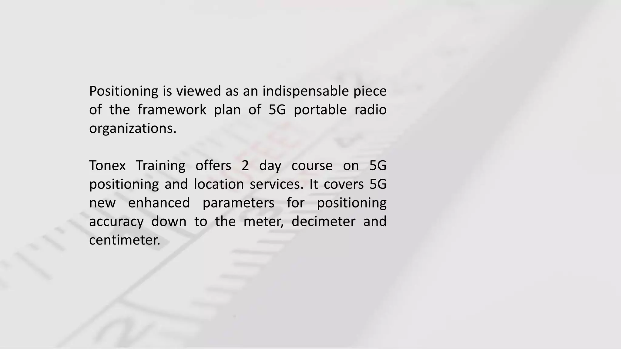 Positioning is viewed as an indispensable piece
of the framework plan of 5G portable radio
organizations.
Tonex Training offers 2 day course on 5G
positioning and location services. It covers 5G
new enhanced parameters for positioning
accuracy down to the meter, decimeter and
centimeter.