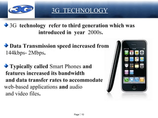 Page  10
LOGO 3G TECHNOLOGY
3G technology refer to third generation which was
introduced in year 2000s.
Data Transmission speed increased from
144kbps- 2Mbps.
Typically called Smart Phones and
features increased its bandwidth
and data transfer rates to accommodate
web-based applications and audio
and video files.
 