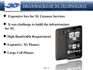 Page  12
LOGO DRAWBACKS OF 3G TECHNOLOGY
 Expensive fees for 3G Licenses Services
 It was challenge to build the infrastructure
for 3G
 High Bandwidth Requirement
 Expensive 3G Phones.
 Large Cell Phones
 