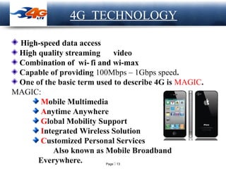 Page  13
LOGO
High-speed data access
High quality streaming video
Combination of wi- fi and wi-max
Capable of providing 100Mbps – 1Gbps speed.
One of the basic term used to describe 4G is MAGIC.
MAGIC:
Mobile Multimedia
Anytime Anywhere
Global Mobility Support
Integrated Wireless Solution
Customized Personal Services
Also known as Mobile Broadband
Everywhere.
4G TECHNOLOGY
 