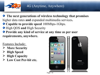 Page  14
LOGO 4G (Anytime, Anywhere)
The next generations of wireless technology that promises
higher data rates and expanded multimedia services.
Capable to provide speed 100Mbps-1Gbps.
High QOS and High Security
Provide any kind of service at any time as per user
requirements, anywhere.
Features Include:
 More Security
 High Speed
 High Capacity
 Low Cost Per-bit etc.
 