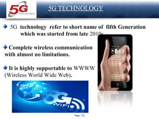 Page  22
LOGO
5G TECHNOLOGY
5G technology refer to short name of fifth Generation
which was started from late 2010s.
Complete wireless communication
with almost no limitations.
It is highly supportable to WWWW
(Wireless World Wide Web).
 
