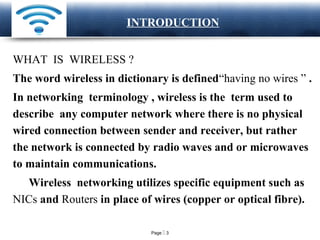 Page  3
LOGO INTRODUCTION
WHAT IS WIRELESS ?
The word wireless in dictionary is defined“having no wires ” .
In networking terminology , wireless is the term used to
describe any computer network where there is no physical
wired connection between sender and receiver, but rather
the network is connected by radio waves and or microwaves
to maintain communications.
Wireless networking utilizes specific equipment such as
NICs and Routers in place of wires (copper or optical fibre).
 