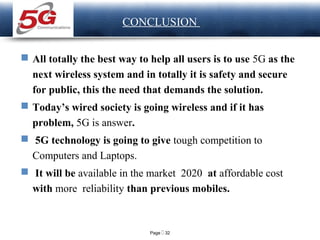 Page  32
LOGO CONCLUSION
 All totally the best way to help all users is to use 5G as the
next wireless system and in totally it is safety and secure
for public, this the need that demands the solution.
 Today’s wired society is going wireless and if it has
problem, 5G is answer.
 5G technology is going to give tough competition to
Computers and Laptops.
 It will be available in the market 2020 at affordable cost
with more reliability than previous mobiles.
 