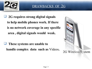 Page  7
LOGO DRAWBACKS OF 2G
 2G requires strong digital signals
to help mobile phones work. If there
is no network coverage in any specific
area , digital signals would weak.
 These systems are unable to
handle complex data such as Videos.
2G Wireless System
 