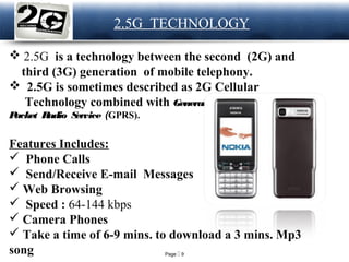 Page  9
LOGO 2.5G TECHNOLOGY
 2.5G is a technology between the second (2G) and
third (3G) generation of mobile telephony.
 2.5G is sometimes described as 2G Cellular
Technology combined with General
Packet Radio Service (GPRS).
Features Includes:
 Phone Calls
 Send/Receive E-mail Messages
 Web Browsing
 Speed : 64-144 kbps
 Camera Phones
 Take a time of 6-9 mins. to download a 3 mins. Mp3
song
 