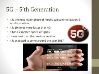 5G :- 5’th Generation
• It is the next major phase of mobile telecommunication &
wireless system.
• It is 10 times more faster than 4G.
• It has a expected speed of 1gbps.
• Lower cost than the previous version.
• It is expected to come around the year 2017.
 