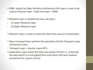 OWA stands for Open Wireless Architecture this layer is used to be
used as Physical Layer + Data link Layer = OWA.
Network Layer is divided into two sub layers
• 1) Lower Network Layer
• 2) Upper Network Layer
Network Layer is used to route the data from source to destination.
Open transport layer perform the operation of both Transport Layer
and Session Layer.
• Transport Layer + Session Layer=OTL.
Application Layer marks the data into proper format i.e. ,it decrypt
the data which is in encrypted form and selects the best wireless
connection for a given service.
 