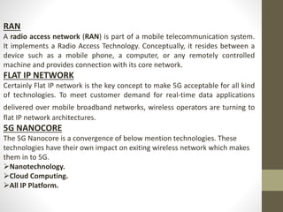 RAN
A radio access network (RAN) is part of a mobile telecommunication system.
It implements a Radio Access Technology. Conceptually, it resides between a
device such as a mobile phone, a computer, or any remotely controlled
machine and provides connection with its core network.
FLAT IP NETWORK
Certainly Flat IP network is the key concept to make 5G acceptable for all kind
of technologies. To meet customer demand for real-time data applications
delivered over mobile broadband networks, wireless operators are turning to
flat IP network architectures.
5G NANOCORE
The 5G Nanocore is a convergence of below mention technologies. These
technologies have their own impact on exiting wireless network which makes
them in to 5G.
Nanotechnology.
Cloud Computing.
All IP Platform.
 