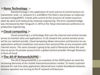 Nano Technology :-
Nanotechnology is the application of nano science to control process on
manometer scale. i.e. between 0.1 and100nm.The field is also known as molecular
nanotechnology(MNT). It deals with control of the structure of matter based on
atom-by-atom and molecule by molecule engineering. The term nanotechnology
was introduced by Nori Taniguchi in 1974 at the Tokyo international conference on
production engineering.
Cloud computing :-
Cloud computing is a technology that uses the internet and central remote
server to maintain data and applications. In 5G network this central remote server
will be our content provide. Cloud computing allows consumers and business to use
applications without installation and access their personal files at any computer with
internet access. The same concept is going to be used in Nanocore where the user
tries to access his private account form a global content provider through Nanocore
in form of cloud.
The All-IP Network(AIPN) :-
The All-IP Network(AIPN) is an evolution of the 3GPPsystem to meet the
increasing demands of the mobile telecommunications market. To meets customer
demand for real-time data applications delivered over mobile broadband networks,
wireless operators are turning to flat IP network architectures.
 