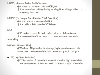 GPRS (General Packet Radio Service)
a) It is used to transmit data at 60kb/sec.
b) It consume less battery during sending & receiving mail or . . .
. browsing internet.
EDGE (Exchanged Data Rate for GSM Evolution)
a) It is an advance version of GPRS .
b) It provide a data speed of 473kb/sec.
3G
a) 3G makes it possible to do video call on mobile network.
b) It also provide efficient way to browse internet on mobile
networking.
WLAN( Wireless LAN)
a) Wireless LAN provides short range, high speed wireless data .
. connection between mobile data device using radio or signal.
 LTE(Long Term Evolution)
a) LTE is standard for mobile communication for high speed data
transmission for mobile network. Its Speed is up to 100mb/sec.
 