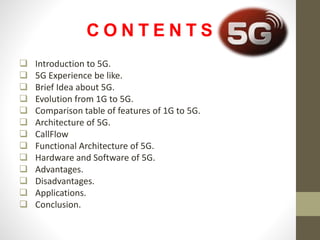 C O N T E N T S
 Introduction to 5G.
 5G Experience be like.
 Brief Idea about 5G.
 Evolution from 1G to 5G.
 Comparison table of features of 1G to 5G.
 Architecture of 5G.
 CallFlow
 Functional Architecture of 5G.
 Hardware and Software of 5G.
 Advantages.
 Disadvantages.
 Applications.
 Conclusion.
 