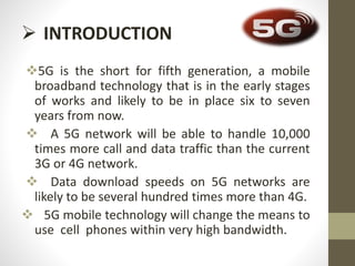  INTRODUCTION
5G is the short for fifth generation, a mobile
broadband technology that is in the early stages
of works and likely to be in place six to seven
years from now.
 A 5G network will be able to handle 10,000
times more call and data traffic than the current
3G or 4G network.
 Data download speeds on 5G networks are
likely to be several hundred times more than 4G.
 5G mobile technology will change the means to
use cell phones within very high bandwidth.
 