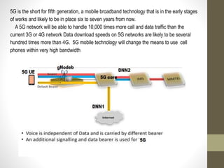 5G is the short for fifth generation, a mobile broadband technology that is in the early stages
of works and likely to be in place six to seven years from now.
A 5G network will be able to handle 10,000 times more call and data traffic than the
current 3G or 4G network Data download speeds on 5G networks are likely to be several
hundred times more than 4G. 5G mobile technology will change the means to use cell
phones within very high bandwidth
 