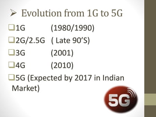  Evolution from 1G to 5G
1G (1980/1990)
2G/2.5G ( Late 90’S)
3G (2001)
4G (2010)
5G (Expected by 2017 in Indian
Market)
 