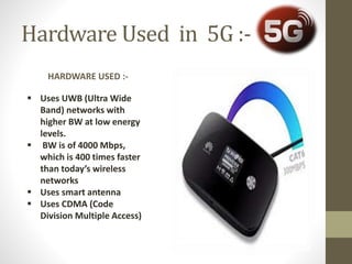 Hardware Used in 5G :-
HARDWARE USED :-
 Uses UWB (Ultra Wide
Band) networks with
higher BW at low energy
levels.
 BW is of 4000 Mbps,
which is 400 times faster
than today’s wireless
networks
 Uses smart antenna
 Uses CDMA (Code
Division Multiple Access)
 