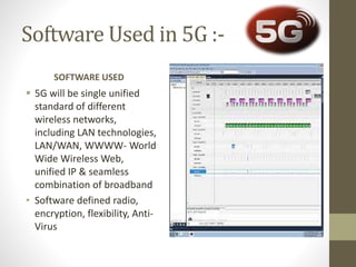 Software Used in 5G :-
SOFTWARE USED
 5G will be single unified
standard of different
wireless networks,
including LAN technologies,
LAN/WAN, WWWW- World
Wide Wireless Web,
unified IP & seamless
combination of broadband
• Software defined radio,
encryption, flexibility, Anti-
Virus
 