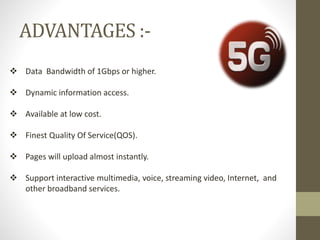 ADVANTAGES :-
 Data Bandwidth of 1Gbps or higher.
 Dynamic information access.
 Available at low cost.
 Finest Quality Of Service(QOS).
 Pages will upload almost instantly.
 Support interactive multimedia, voice, streaming video, Internet, and
other broadband services.
 