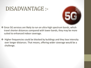 DISADVANTAGE :-
 Since 5G services are likely to run on ultra-high spectrum bands, which
travel shorter distances compared with lower bands, they may be more
suited to enhanced indoor coverage.
 Higher frequencies could be blocked by buildings and they lose intensity
over longer distances. That means, offering wider coverage would be a
challenge.
 