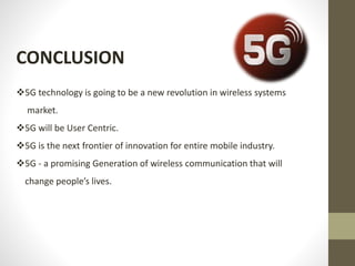 CONCLUSION
5G technology is going to be a new revolution in wireless systems
market.
5G will be User Centric.
5G is the next frontier of innovation for entire mobile industry.
5G - a promising Generation of wireless communication that will
change people’s lives.
 
