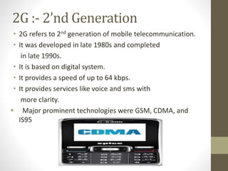 2G :- 2’nd Generation
• 2G refers to 2nd generation of mobile telecommunication.
• It was developed in late 1980s and completed
in late 1990s.
• It is based on digital system.
• It provides a speed of up to 64 kbps.
• It provides services like voice and sms with
more clarity.
 Major prominent technologies were GSM, CDMA, and
IS95
 