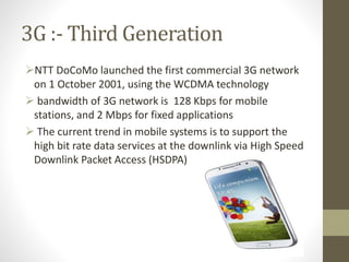 3G :- Third Generation
NTT DoCoMo launched the first commercial 3G network
on 1 October 2001, using the WCDMA technology
 bandwidth of 3G network is 128 Kbps for mobile
stations, and 2 Mbps for fixed applications
 The current trend in mobile systems is to support the
high bit rate data services at the downlink via High Speed
Downlink Packet Access (HSDPA)
 