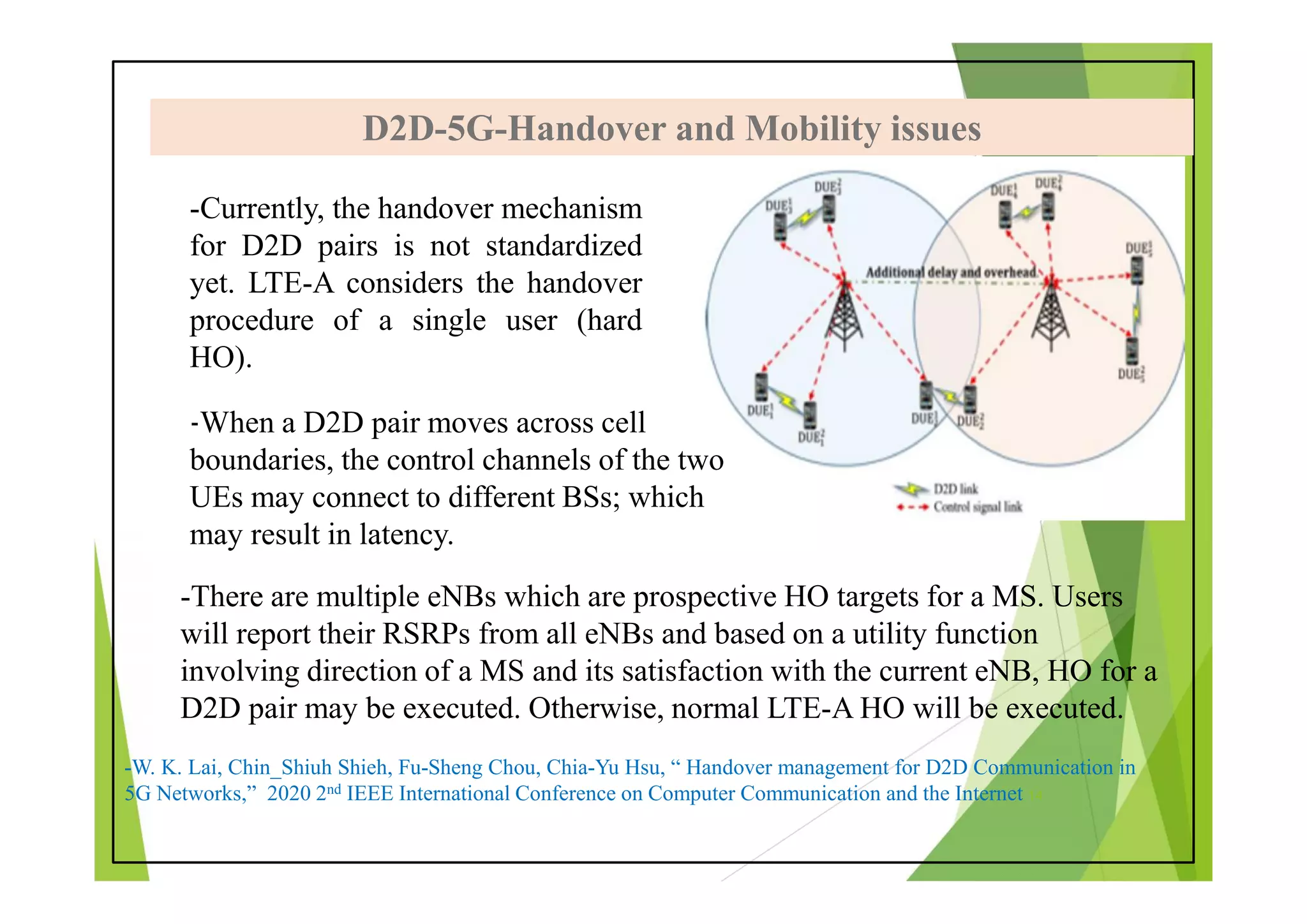 D2D-5G-Handover and Mobility issues
D2D-5G-Handover and Mobility issues
-Currently, the handover mechanism
for D2D pairs is not standardized
yet. LTE-A considers the handover
procedure of a single user (hard
HO).
-W. K. Lai, Chin_Shiuh Shieh, Fu-Sheng Chou, Chia-Yu Hsu, “ Handover management for D2D Communication in
5G Networks,” 2020 2nd IEEE International Conference on Computer Communication and the Internet 14
-There are multiple eNBs which are prospective HO targets for a MS. Users
will report their RSRPs from all eNBs and based on a utility function
involving direction of a MS and its satisfaction with the current eNB, HO for a
D2D pair may be executed. Otherwise, normal LTE-A HO will be executed.
-When a D2D pair moves across cell
boundaries, the control channels of the two
UEs may connect to different BSs; which
may result in latency.
 