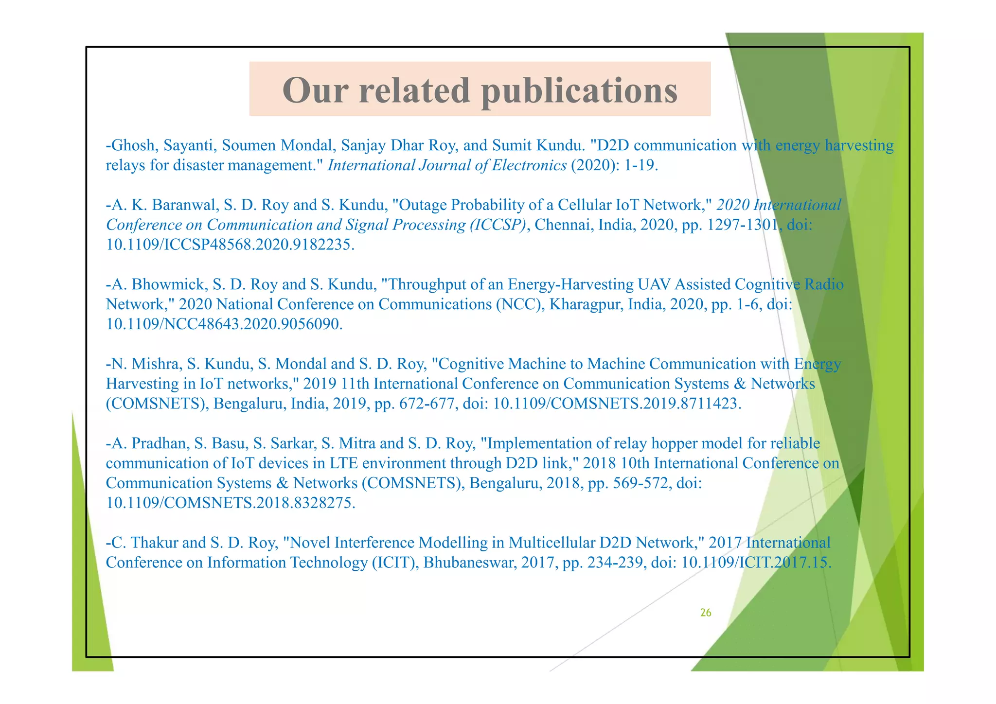 -Ghosh, Sayanti, Soumen Mondal, Sanjay Dhar Roy, and Sumit Kundu. "D2D communication with energy harvesting
relays for disaster management." International Journal of Electronics (2020): 1-19.
-A. K. Baranwal, S. D. Roy and S. Kundu, "Outage Probability of a Cellular IoT Network," 2020 International
Conference on Communication and Signal Processing (ICCSP), Chennai, India, 2020, pp. 1297-1301, doi:
10.1109/ICCSP48568.2020.9182235.
-A. Bhowmick, S. D. Roy and S. Kundu, "Throughput of an Energy-Harvesting UAV Assisted Cognitive Radio
Network," 2020 National Conference on Communications (NCC), Kharagpur, India, 2020, pp. 1-6, doi:
10.1109/NCC48643.2020.9056090.
-N. Mishra, S. Kundu, S. Mondal and S. D. Roy, "Cognitive Machine to Machine Communication with Energy
Harvesting in IoT networks," 2019 11th International Conference on Communication Systems & Networks
(COMSNETS), Bengaluru, India, 2019, pp. 672-677, doi: 10.1109/COMSNETS.2019.8711423.
-A. Pradhan, S. Basu, S. Sarkar, S. Mitra and S. D. Roy, "Implementation of relay hopper model for reliable
communication of IoT devices in LTE environment through D2D link," 2018 10th International Conference on
Communication Systems & Networks (COMSNETS), Bengaluru, 2018, pp. 569-572, doi:
10.1109/COMSNETS.2018.8328275.
-C. Thakur and S. D. Roy, "Novel Interference Modelling in Multicellular D2D Network," 2017 International
Conference on Information Technology (ICIT), Bhubaneswar, 2017, pp. 234-239, doi: 10.1109/ICIT.2017.15.
Our related publications
Our related publications
26
 