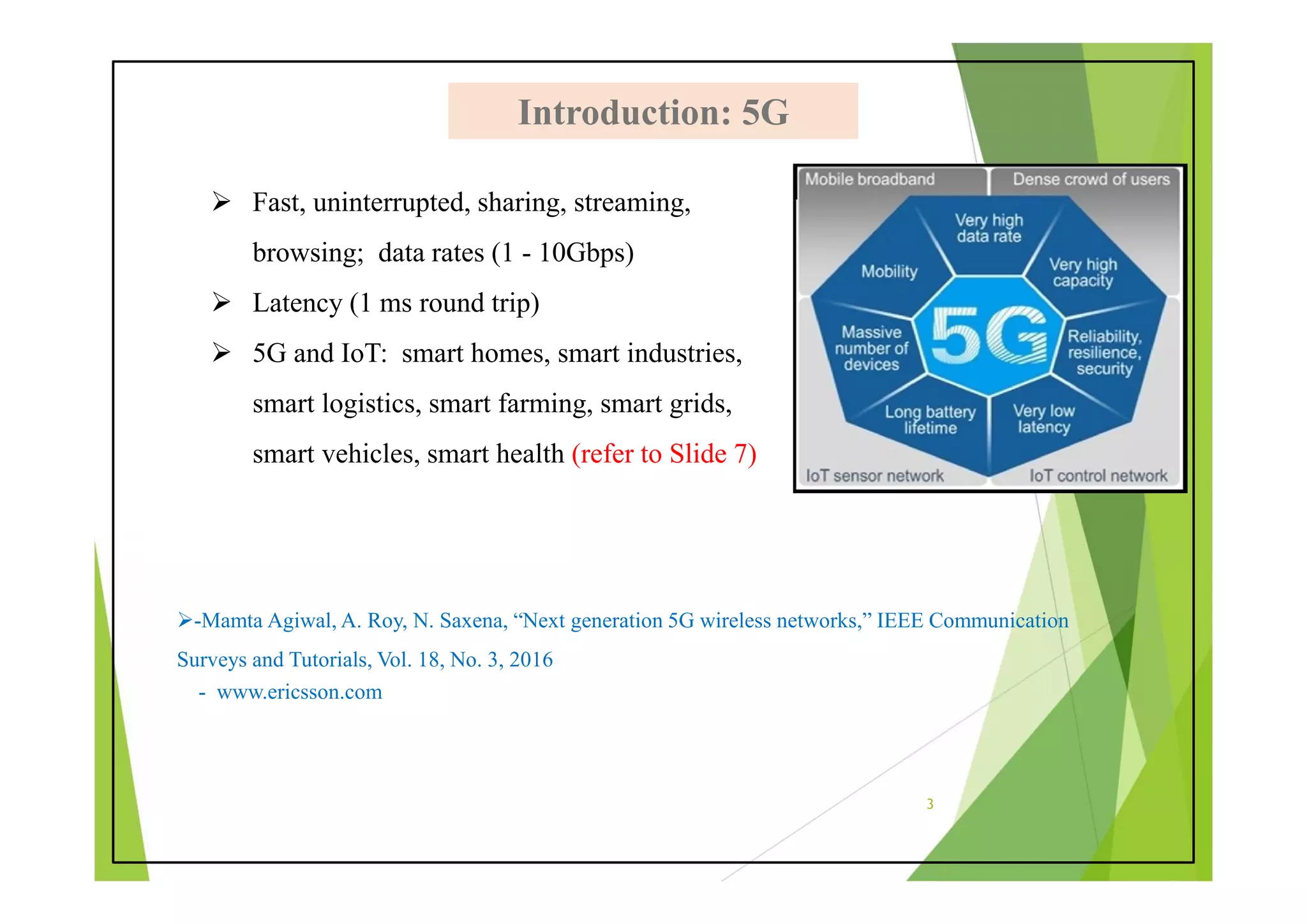  Fast, uninterrupted, sharing, streaming,
browsing; data rates (1 - 10Gbps)
 Latency (1 ms round trip)
 5G and IoT: smart homes, smart industries,
smart logistics, smart farming, smart grids,
smart vehicles, smart health (refer to Slide 7)
Introduction: 5G
Introduction: 5G
3
-Mamta Agiwal, A. Roy, N. Saxena, “Next generation 5G wireless networks,” IEEE Communication
Surveys and Tutorials, Vol. 18, No. 3, 2016
- www.ericsson.com
 