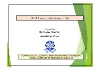 D2D Communication in 5G
D2D Communication in 5G
Presented by
Dr. Sanjay Dhar Roy
Associate professor
DEPARTMENT OF ELECTRONICS AND COMMUNICATION ENGINEERING
NATIONAL INSTITUTE OF TECHNOLOGY DURGAPUR
A presentation on
1
 