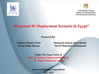 “Proposed 5G Deployment Scenario in Egypt”
Prepared By:
Andrew Mounir Farid Mohamed Ahmed Abd Elhalim
Esraa Sobhy Hassan Sherif Mohamed Mahmmoud
Under The Supervision of
Prof. Dr. Hesham Mohamed ElBadawy
Dr. Asmaa Mahmoud Saafan
Network Planning Department
May 2015
Arab Republic of Egypt
Ministry of Communication
and Information Technology
 