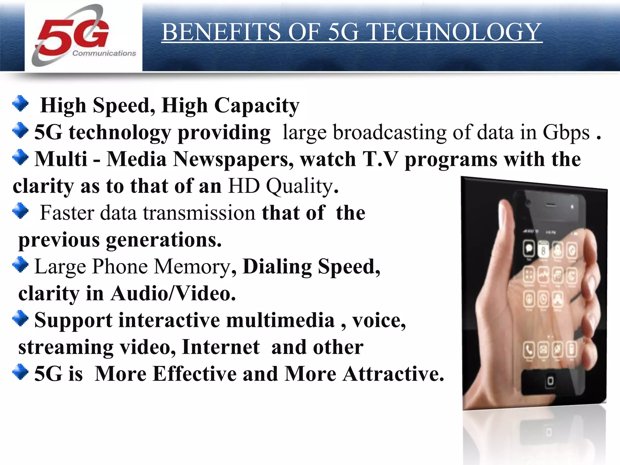 Page  17
LOGO
BENEFITS OF 5G TECHNOLOGY
High Speed, High Capacity
5G technology providing large broadcasting of data in Gbps .
Multi - Media Newspapers, watch T.V programs with the
clarity as to that of an HD Quality.
Faster data transmission that of the
previous generations.
Large Phone Memory, Dialing Speed,
clarity in Audio/Video.
Support interactive multimedia , voice,
streaming video, Internet and other
5G is More Effective and More Attractive.
 