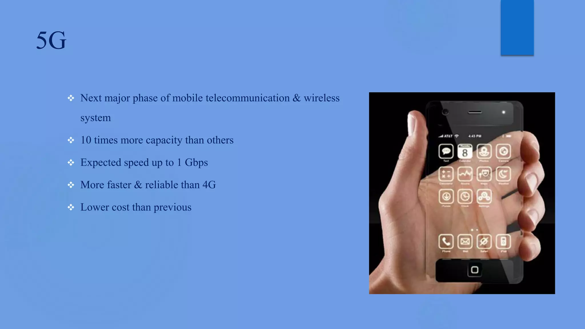 5G
 Next major phase of mobile telecommunication & wireless
system
 10 times more capacity than others
 Expected speed up to 1 Gbps
 More faster & reliable than 4G
 Lower cost than previous
 
