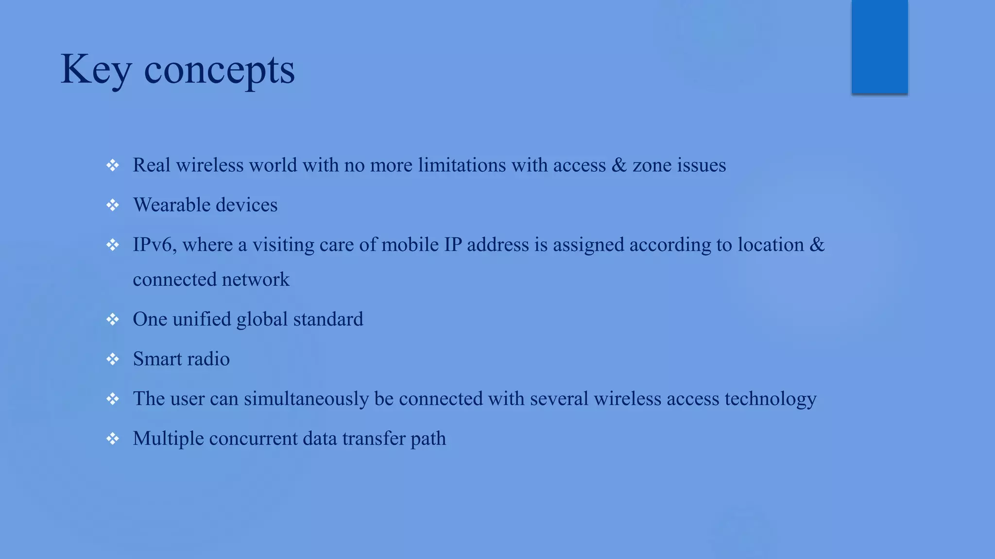 Key concepts
 Real wireless world with no more limitations with access & zone issues
 Wearable devices
 IPv6, where a visiting care of mobile IP address is assigned according to location &
connected network
 One unified global standard
 Smart radio
 The user can simultaneously be connected with several wireless access technology
 Multiple concurrent data transfer path
 