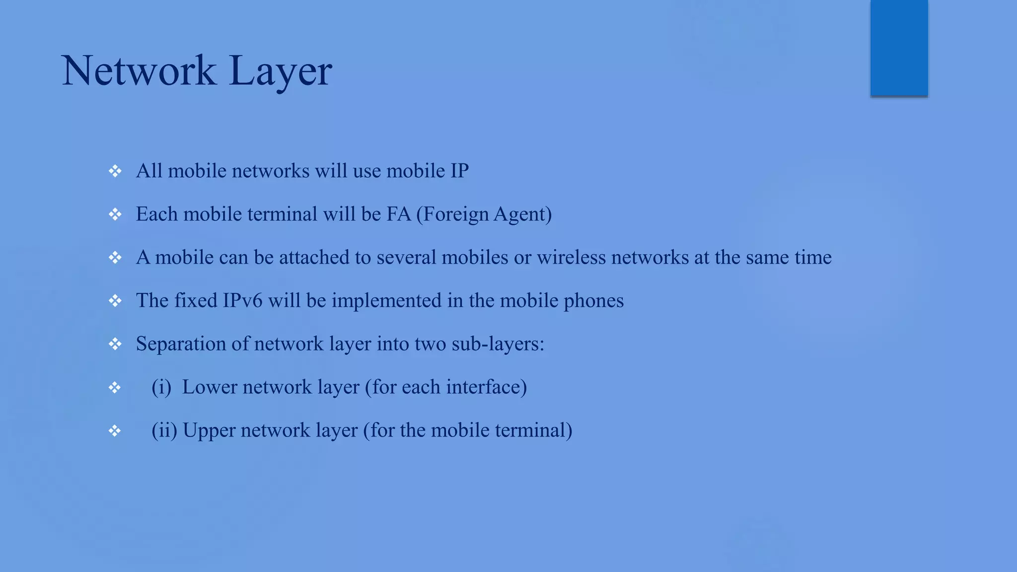 Network Layer
 All mobile networks will use mobile IP
 Each mobile terminal will be FA (Foreign Agent)
 A mobile can be attached to several mobiles or wireless networks at the same time
 The fixed IPv6 will be implemented in the mobile phones
 Separation of network layer into two sub-layers:
 (i) Lower network layer (for each interface)
 (ii) Upper network layer (for the mobile terminal)
 