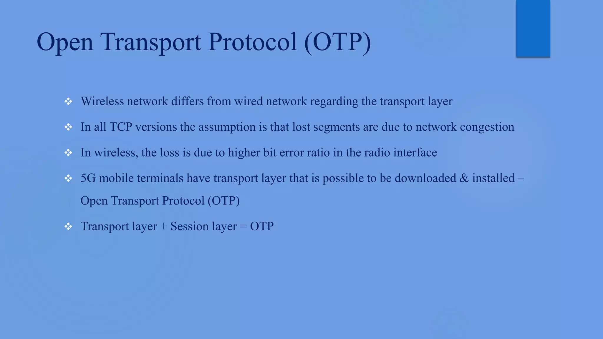 Open Transport Protocol (OTP)
 Wireless network differs from wired network regarding the transport layer
 In all TCP versions the assumption is that lost segments are due to network congestion
 In wireless, the loss is due to higher bit error ratio in the radio interface
 5G mobile terminals have transport layer that is possible to be downloaded & installed –
Open Transport Protocol (OTP)
 Transport layer + Session layer = OTP
 