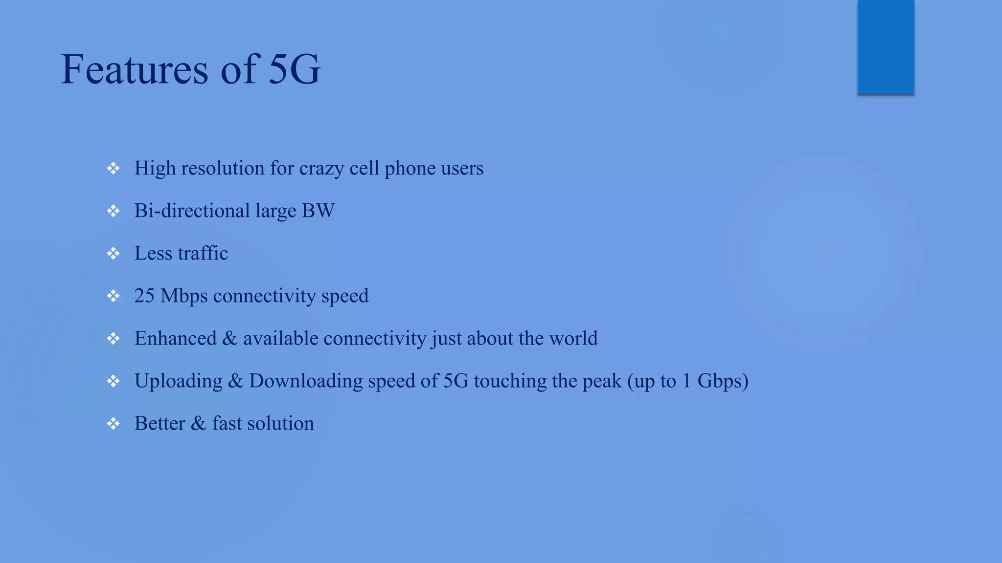 Features of 5G
 High resolution for crazy cell phone users
 Bi-directional large BW
 Less traffic
 25 Mbps connectivity speed
 Enhanced & available connectivity just about the world
 Uploading & Downloading speed of 5G touching the peak (up to 1 Gbps)
 Better & fast solution
 
