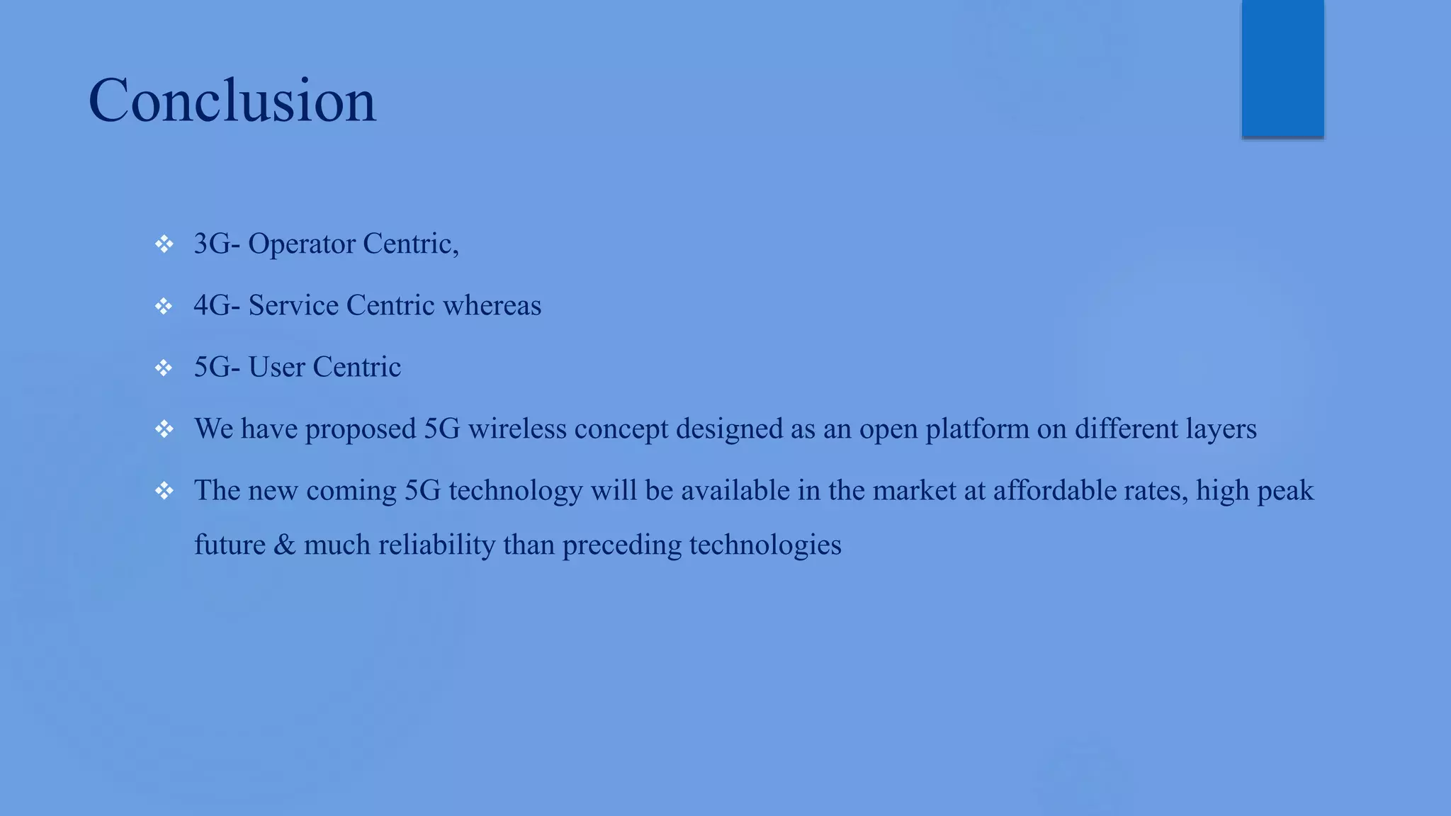 Conclusion
 3G- Operator Centric,
 4G- Service Centric whereas
 5G- User Centric
 We have proposed 5G wireless concept designed as an open platform on different layers
 The new coming 5G technology will be available in the market at affordable rates, high peak
future & much reliability than preceding technologies
 