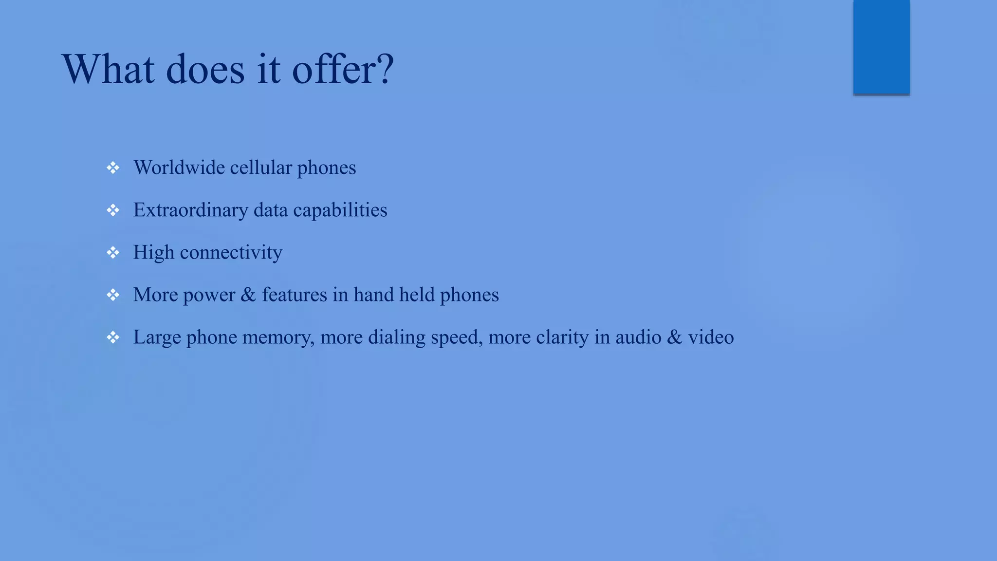 What does it offer?
 Worldwide cellular phones
 Extraordinary data capabilities
 High connectivity
 More power & features in hand held phones
 Large phone memory, more dialing speed, more clarity in audio & video
 