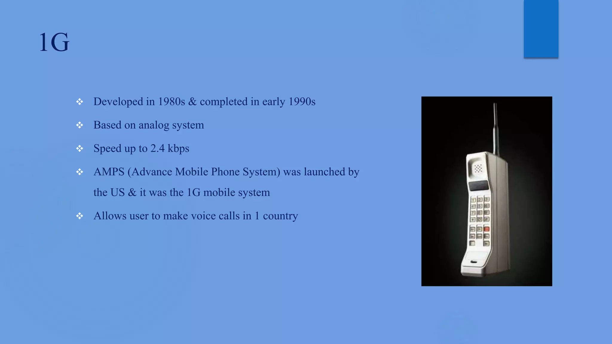1G
 Developed in 1980s & completed in early 1990s
 Based on analog system
 Speed up to 2.4 kbps
 AMPS (Advance Mobile Phone System) was launched by
the US & it was the 1G mobile system
 Allows user to make voice calls in 1 country
 